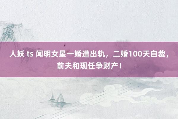 人妖 ts 闻明女星一婚遭出轨，二婚100天自裁，前夫和现任争财产！