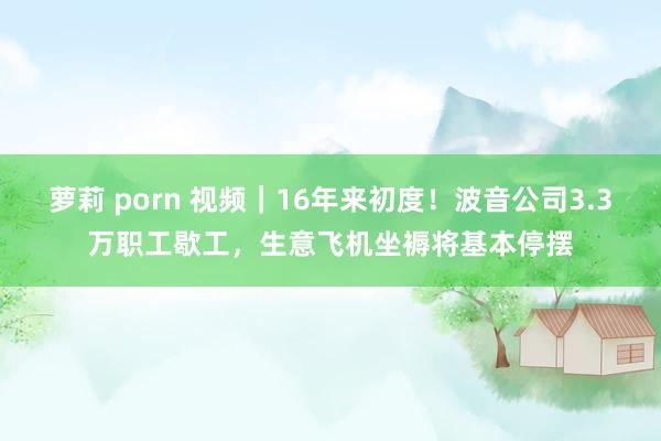   萝莉 porn 视频｜16年来初度！波音公司3.3万职工歇工，生意飞机坐褥将基本停摆