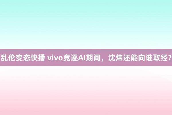   乱伦变态快播 vivo竞逐AI期间，沈炜还能向谁取经？