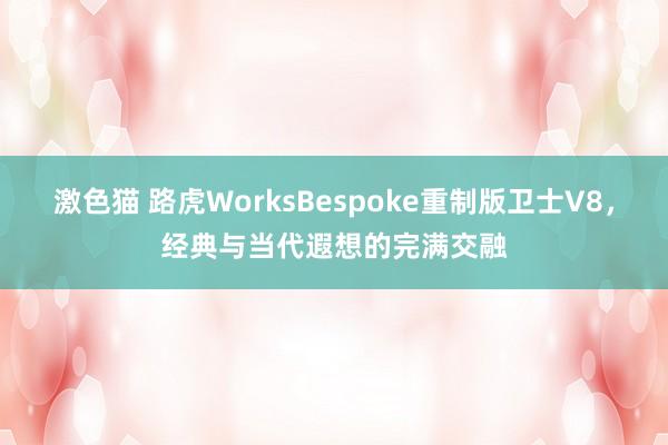 激色猫 路虎WorksBespoke重制版卫士V8，经典与当代遐想的完满交融