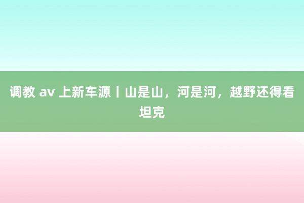 调教 av 上新车源丨山是山，河是河，越野还得看坦克