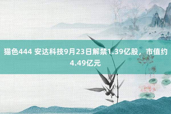 猫色444 安达科技9月23日解禁1.39亿股，市值约4.49亿元