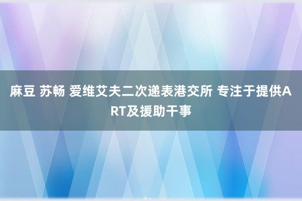 麻豆 苏畅 爱维艾夫二次递表港交所 专注于提供ART及援助干事