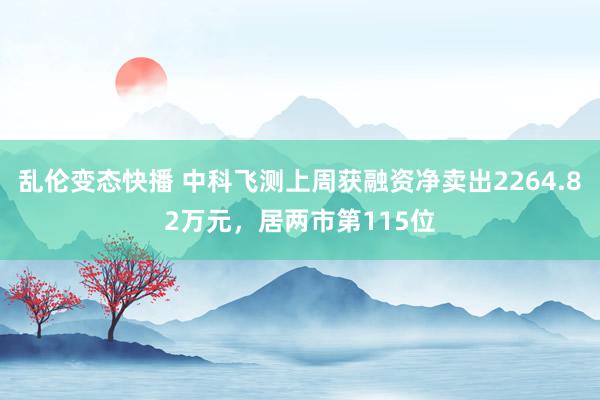   乱伦变态快播 中科飞测上周获融资净卖出2264.82万元，居两市第115位