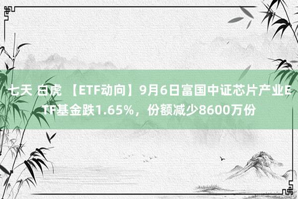 七天 白虎 【ETF动向】9月6日富国中证芯片产业ETF基金跌1.65%，份额减少8600万份