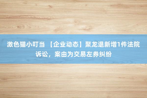   激色猫小叮当 【企业动态】聚龙退新增1件法院诉讼，案由为交易左券纠纷