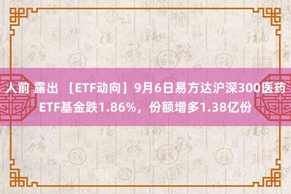 人前 露出 【ETF动向】9月6日易方达沪深300医药ETF基金跌1.86%，份额增多1.38亿份