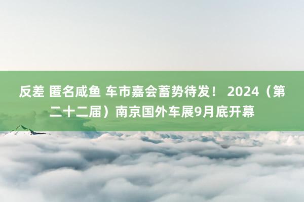   反差 匿名咸鱼 车市嘉会蓄势待发！ 2024（第二十二届）南京国外车展9月底开幕