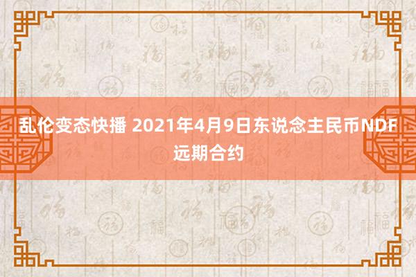 乱伦变态快播 2021年4月9日东说念主民币NDF远期合约