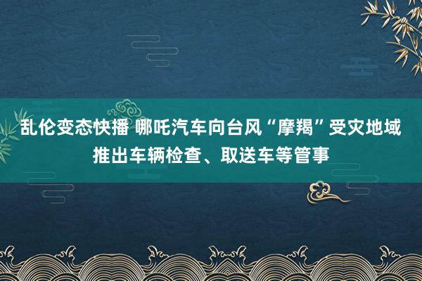 乱伦变态快播 哪吒汽车向台风“摩羯”受灾地域推出车辆检查、取送车等管事