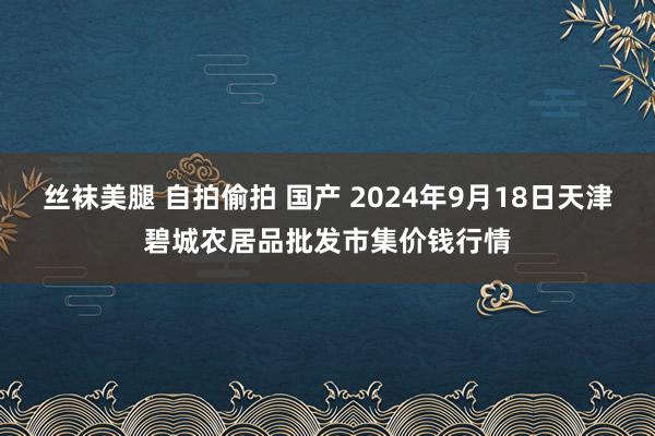 丝袜美腿 自拍偷拍 国产 2024年9月18日天津碧城农居品批发市集价钱行情