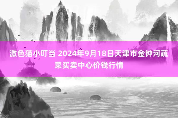   激色猫小叮当 2024年9月18日天津市金钟河蔬菜买卖中心价钱行情