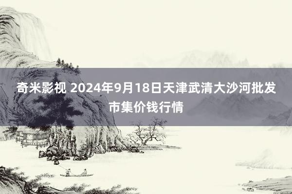 奇米影视 2024年9月18日天津武清大沙河批发市集价钱行情