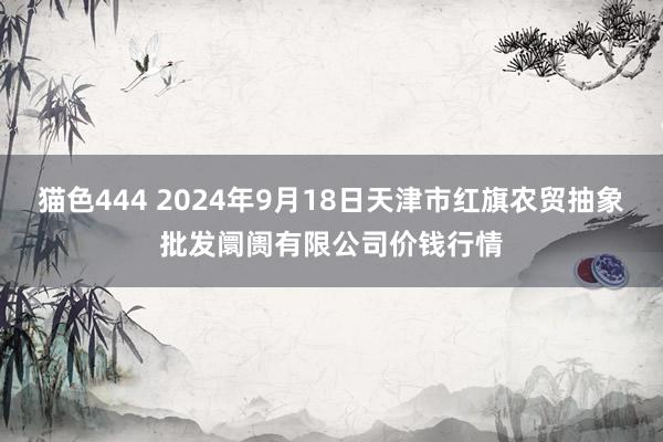 猫色444 2024年9月18日天津市红旗农贸抽象批发阛阓有