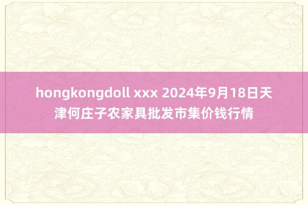 hongkongdoll xxx 2024年9月18日天津何庄子农家具批发市集价钱行情