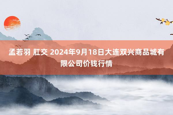 孟若羽 肛交 2024年9月18日大连双兴商品城有限公司价钱