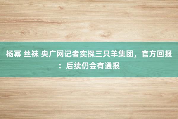 杨幂 丝袜 央广网记者实探三只羊集团，官方回报：后续仍会有通报