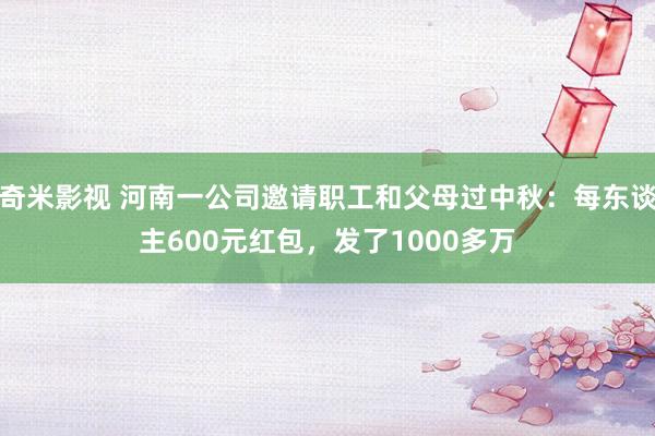 奇米影视 河南一公司邀请职工和父母过中秋：每东谈主600元红包，发了1000多万