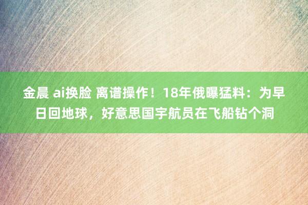 金晨 ai换脸 离谱操作！18年俄曝猛料：为早日回地球，好意