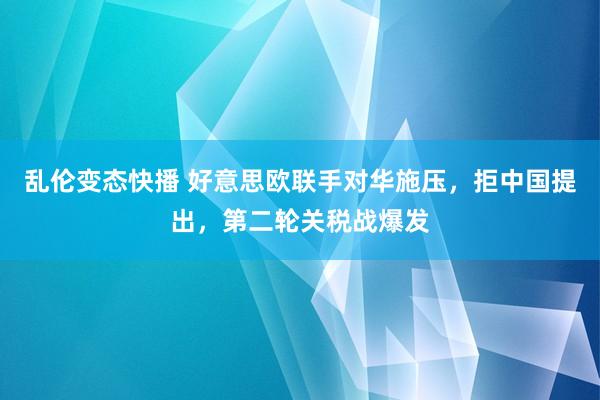   乱伦变态快播 好意思欧联手对华施压，拒中国提出，第二轮关税战爆发