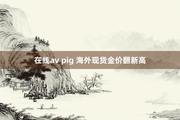 在线av pig 海外现货金价翻新高