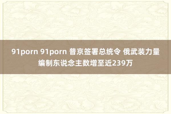 91porn 91porn 普京签署总统令 俄武装力量编制东说念主数增至近239万