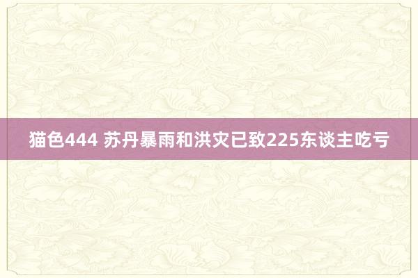 猫色444 苏丹暴雨和洪灾已致225东谈主吃亏