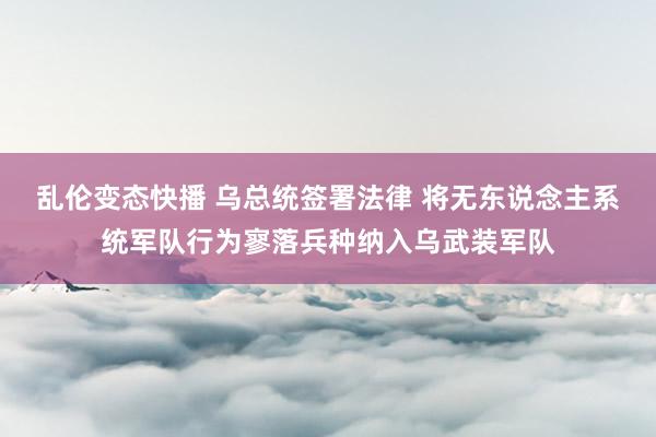   乱伦变态快播 乌总统签署法律 将无东说念主系统军队行为寥落兵种纳入乌武装军队