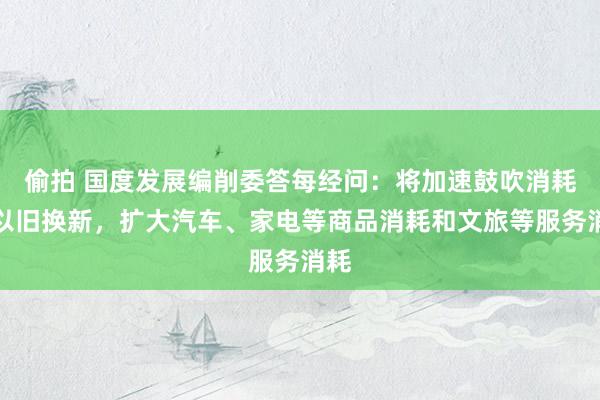 偷拍 国度发展编削委答每经问：将加速鼓吹消耗品以旧换新，扩大汽车、家电等商品消耗和文旅等服务消耗