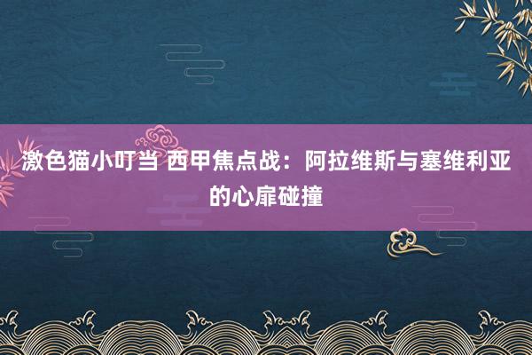   激色猫小叮当 西甲焦点战：阿拉维斯与塞维利亚的心扉碰撞