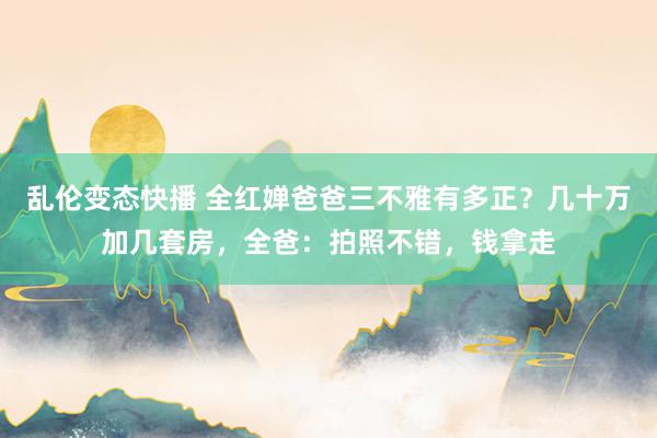   乱伦变态快播 全红婵爸爸三不雅有多正？几十万加几套房，全爸：拍照不错，钱拿走