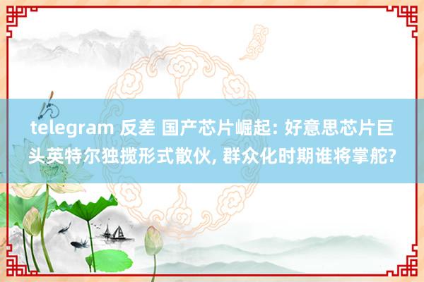   telegram 反差 国产芯片崛起: 好意思芯片巨头英特尔独揽形式散伙, 群众化时期谁将掌舵?