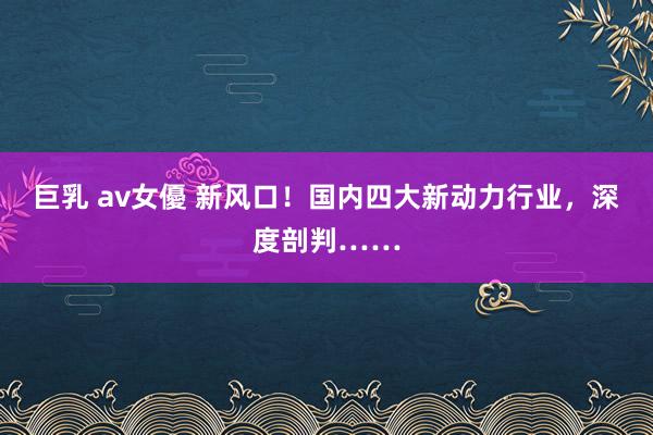   巨乳 av女優 新风口！国内四大新动力行业，深度剖判……