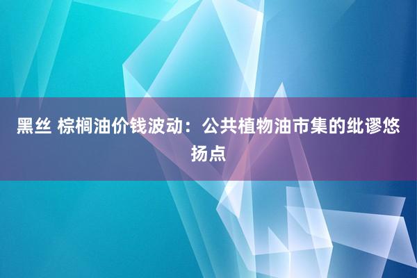   黑丝 棕榈油价钱波动：公共植物油市集的纰谬悠扬点