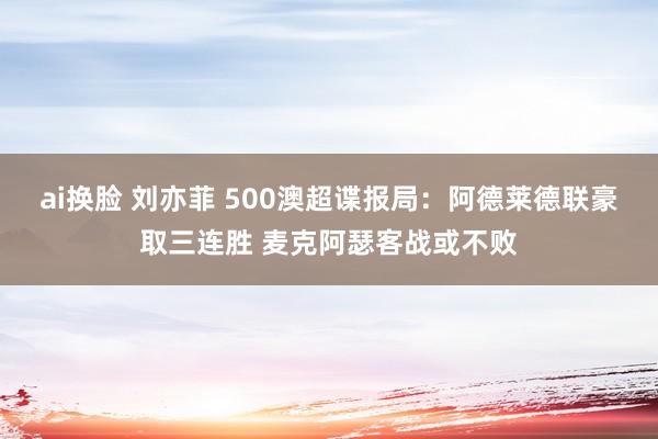   ai换脸 刘亦菲 500澳超谍报局：阿德莱德联豪取三连胜 麦克阿瑟客战或不败