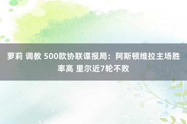   萝莉 调教 500欧协联谍报局：阿斯顿维拉主场胜率高 里尔近7轮不败