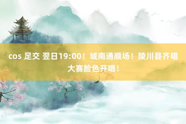   cos 足交 翌日19:00！城南通顺场！陵川县齐唱大赛脸色开唱！