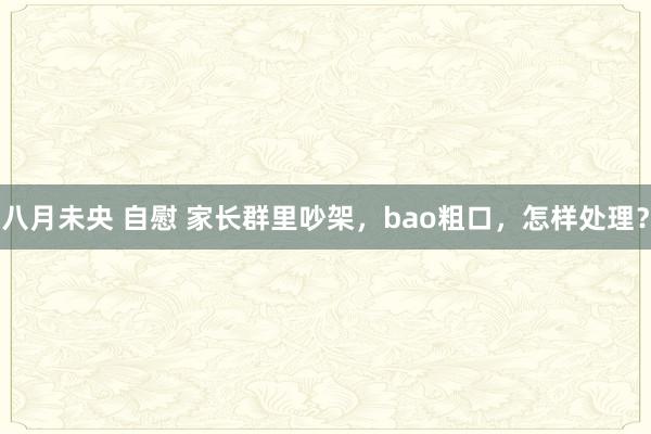   八月未央 自慰 家长群里吵架，bao粗口，怎样处理？