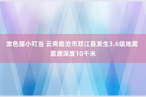   激色猫小叮当 云南临沧市双江县发生3.6级地震 震源深度10千米