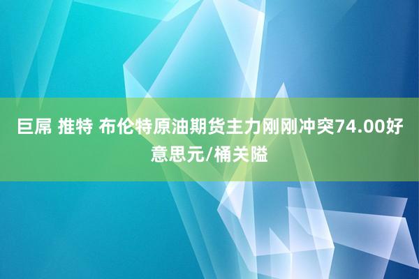   巨屌 推特 布伦特原油期货主力刚刚冲突74.00好意思元/桶关隘