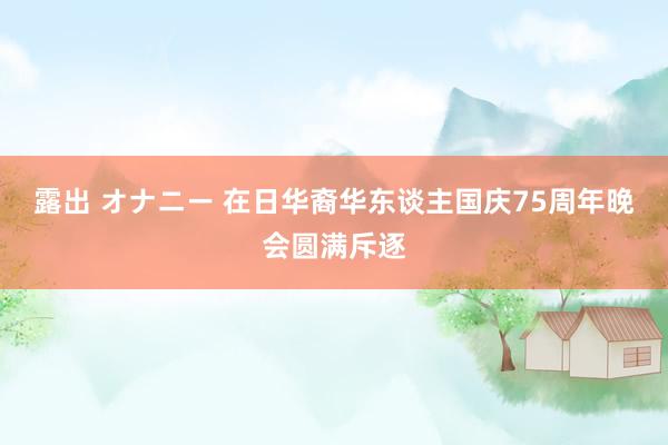   露出 オナニー 在日华裔华东谈主国庆75周年晚会圆满斥逐