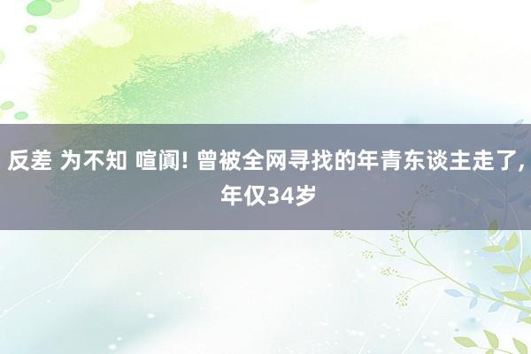   反差 为不知 喧阗! 曾被全网寻找的年青东谈主走了, 年仅34岁