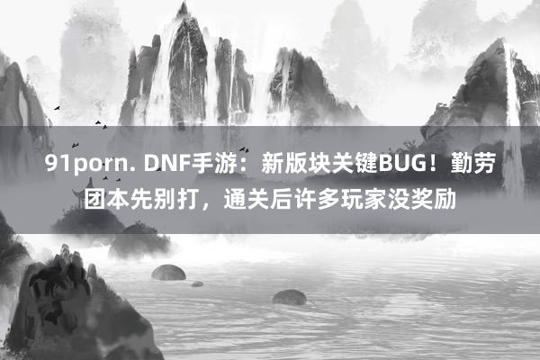   91porn. DNF手游：新版块关键BUG！勤劳团本先别打，通关后许多玩家没奖励