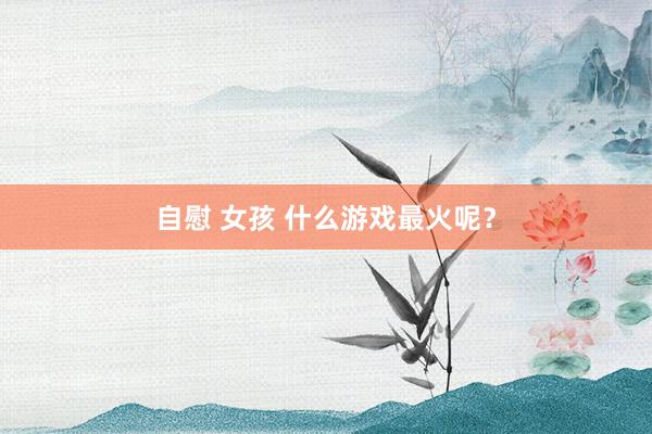   自慰 女孩 什么游戏最火呢？