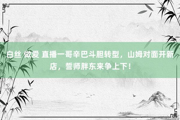   白丝 做爱 直播一哥辛巴斗胆转型，山姆对面开新店，誓师胖东来争上下！