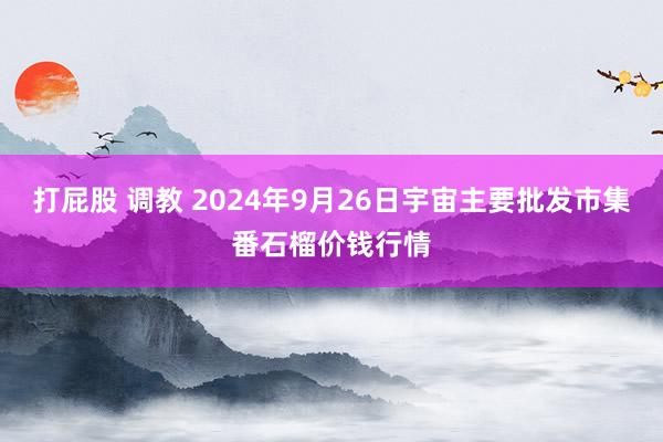   打屁股 调教 2024年9月26日宇宙主要批发市集番石榴价钱行情