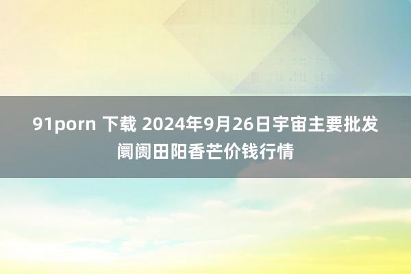   91porn 下载 2024年9月26日宇宙主要批发阛阓田阳香芒价钱行情