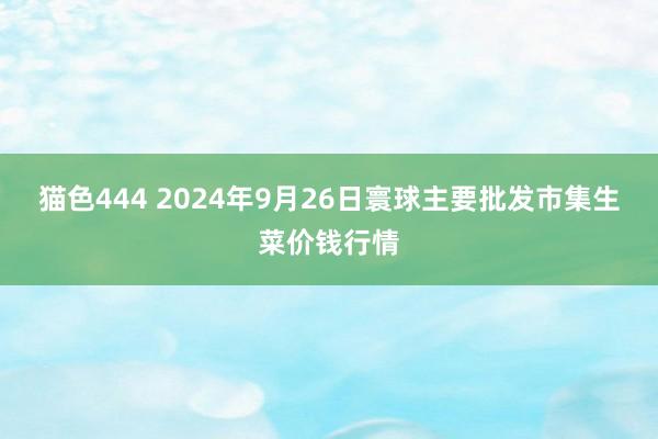   猫色444 2024年9月26日寰球主要批发市集生菜价钱行情