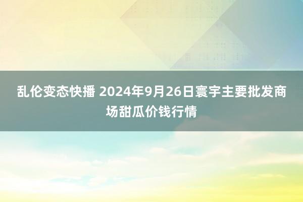   乱伦变态快播 2024年9月26日寰宇主要批发商场甜瓜价钱行情