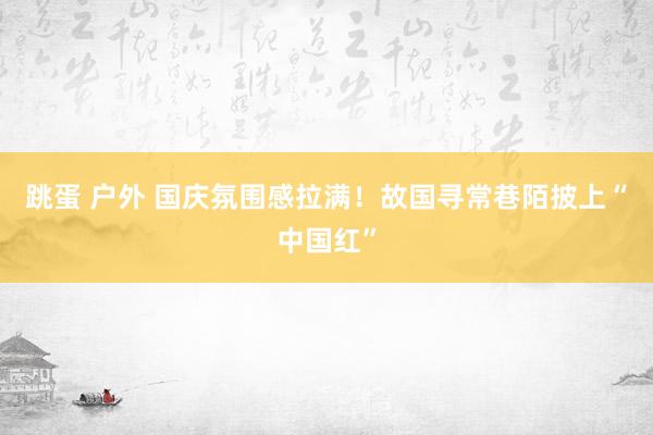   跳蛋 户外 国庆氛围感拉满！故国寻常巷陌披上“中国红”